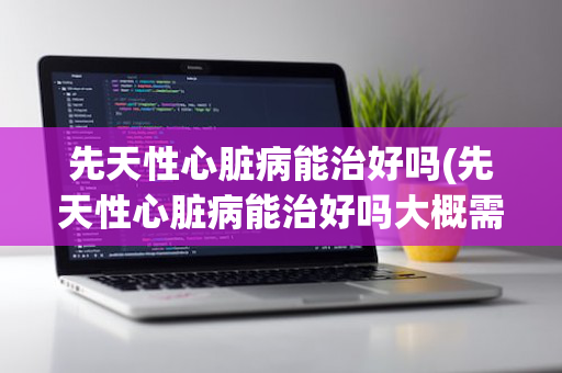 先天性心脏病能治好吗(先天性心脏病能治好吗大概需要多少钱)