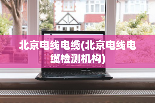 北京电线电缆(北京电线电缆检测机构)