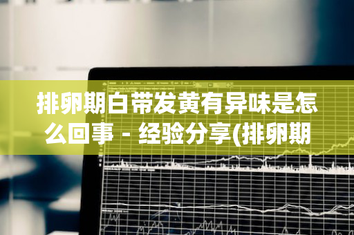 排卵期白带发黄有异味是怎么回事－经验分享(排卵期分泌物发黄有异味是怎么回事)