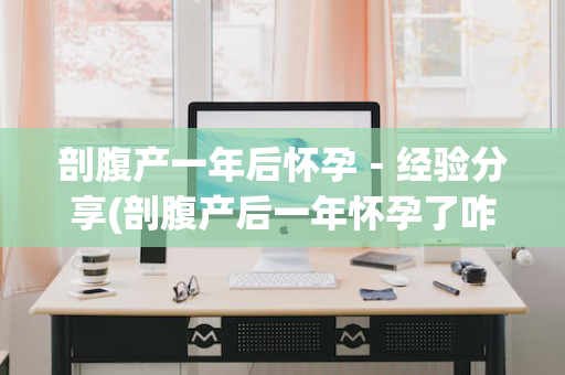 剖腹产一年后怀孕－经验分享(剖腹产后一年怀孕了咋办)