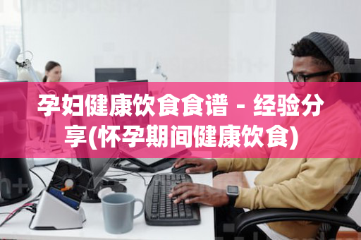 孕妇健康饮食食谱－经验分享(怀孕期间健康饮食)
