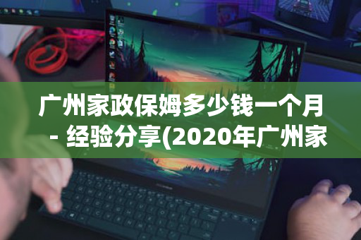 广州家政保姆多少钱一个月－经验分享(2020年广州家政保姆工资行情)