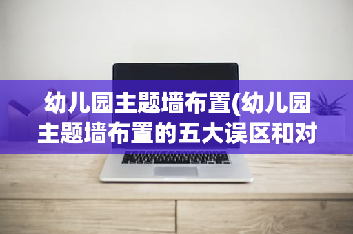 幼儿园主题墙布置(幼儿园主题墙布置的五大误区和对策)