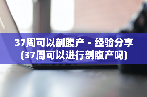 37周可以剖腹产－经验分享(37周可以进行剖腹产吗)