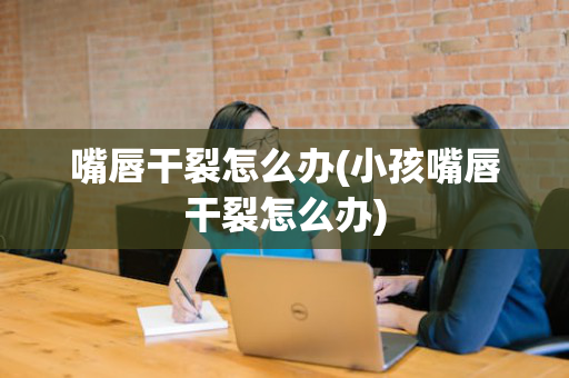 嘴唇干裂怎么办(小孩嘴唇干裂怎么办)