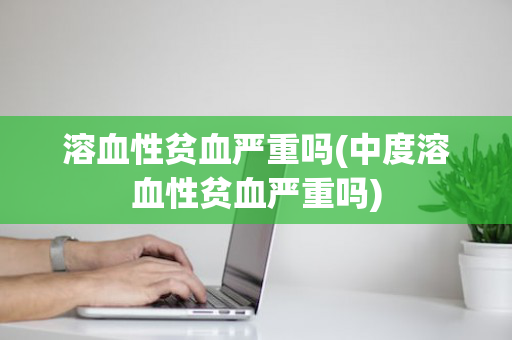 溶血性贫血严重吗(中度溶血性贫血严重吗)