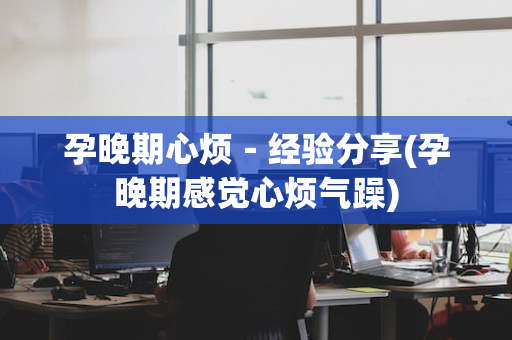 孕晚期心烦－经验分享(孕晚期感觉心烦气躁)