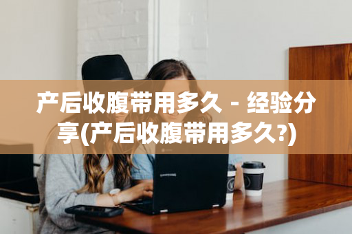 产后收腹带用多久－经验分享(产后收腹带用多久?)