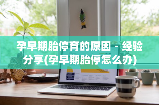 孕早期胎停育的原因－经验分享(孕早期胎停怎么办)