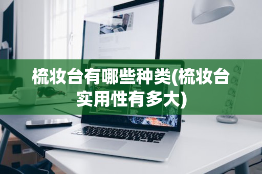 梳妆台有哪些种类(梳妆台实用性有多大)