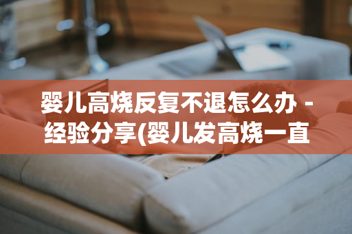 婴儿高烧反复不退怎么办－经验分享(婴儿发高烧一直不退怎么办)
