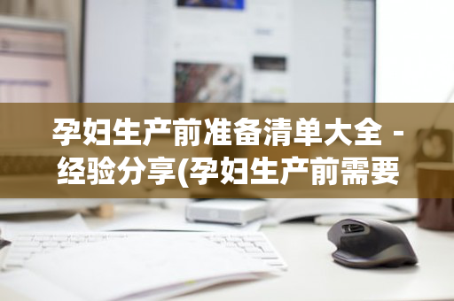 孕妇生产前准备清单大全－经验分享(孕妇生产前需要准备清单)