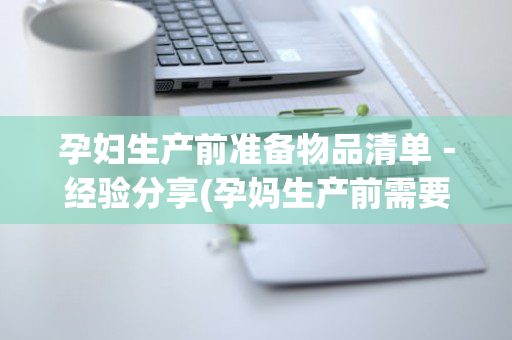 孕妇生产前准备物品清单－经验分享(孕妈生产前需要准备哪些东西)