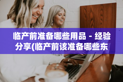 临产前准备哪些用品－经验分享(临产前该准备哪些东西)