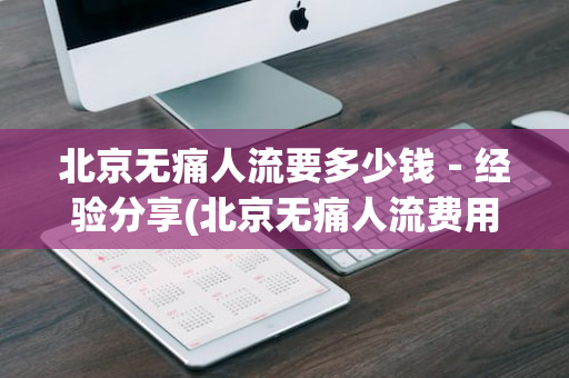 北京无痛人流要多少钱－经验分享(北京无痛人流费用多少钱呀)