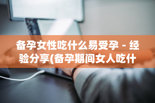 备孕女性吃什么易受孕－经验分享(备孕期间女人吃什么容易受孕)
