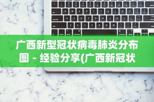 广西新型冠状病毒肺炎分布图－经验分享(广西新冠状肺炎情况)
