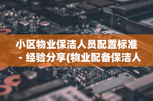 小区物业保洁人员配置标准－经验分享(物业配备保洁人员数量标准)