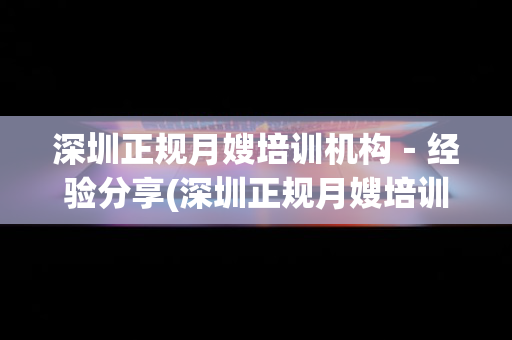 深圳正规月嫂培训机构－经验分享(深圳正规月嫂培训公司哪家好)