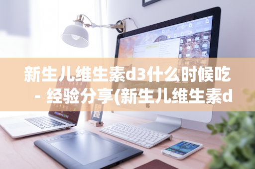 新生儿维生素d3什么时候吃－经验分享(新生儿维生素d3什么时间吃效果最佳)