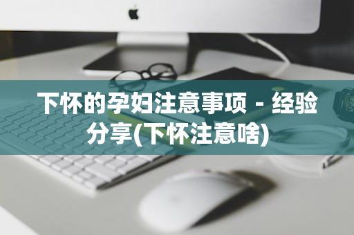 下怀的孕妇注意事项－经验分享(下怀注意啥)