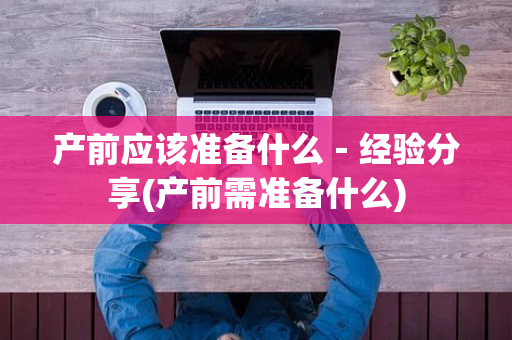 产前应该准备什么－经验分享(产前需准备什么)