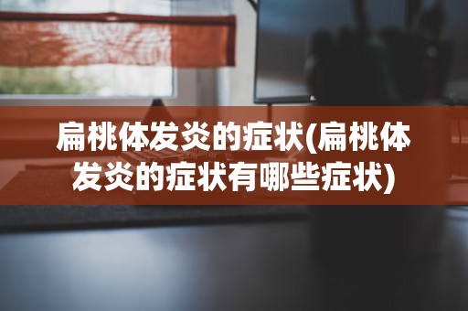 扁桃体发炎的症状(扁桃体发炎的症状有哪些症状)