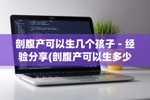 剖腹产可以生几个孩子－经验分享(剖腹产可以生多少个小孩)