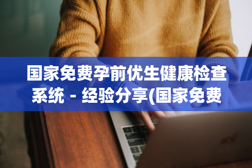 国家免费孕前优生健康检查系统－经验分享(国家免费孕前优生健康检查项目技术服务规范)