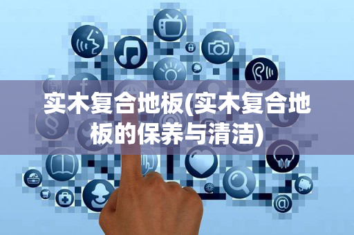 实木复合地板(实木复合地板的保养与清洁)