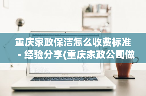 重庆家政保洁怎么收费标准－经验分享(重庆家政公司做清洁收费标准)