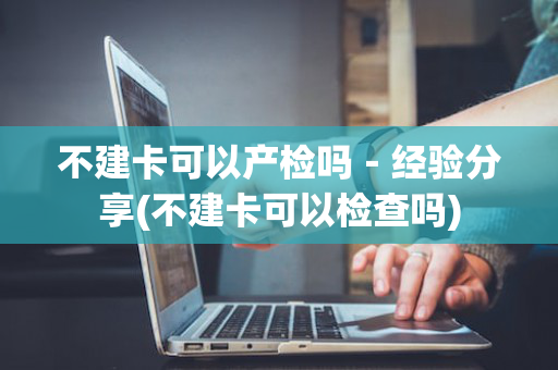 不建卡可以产检吗－经验分享(不建卡可以检查吗)