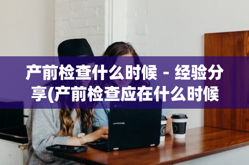 产前检查什么时候－经验分享(产前检查应在什么时候进行)