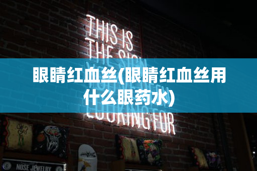 眼睛红血丝(眼睛红血丝用什么眼药水)