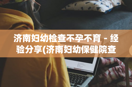 济南妇幼检查不孕不育－经验分享(济南妇幼保健院查怀孕挂什么科)