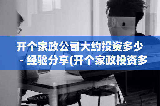 开个家政公司大约投资多少－经验分享(开个家政投资多少钱)