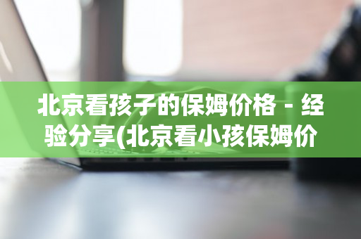 北京看孩子的保姆价格－经验分享(北京看小孩保姆价格)
