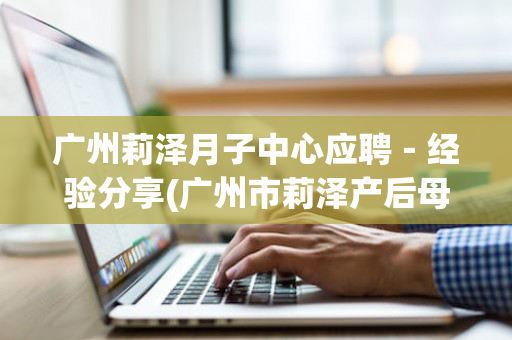 广州莉泽月子中心应聘－经验分享(广州市莉泽产后母婴护理有限公司)
