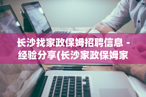 长沙找家政保姆招聘信息－经验分享(长沙家政保姆家政公司)