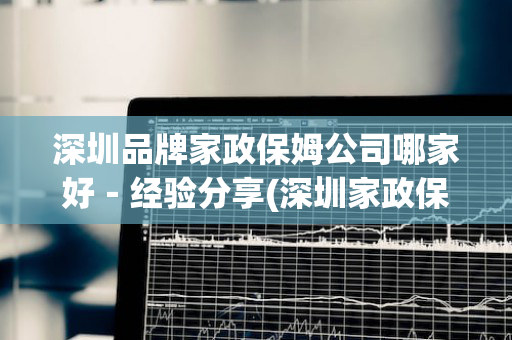 深圳品牌家政保姆公司哪家好－经验分享(深圳家政保洁哪个好)