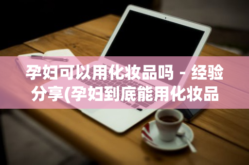 孕妇可以用化妆品吗－经验分享(孕妇到底能用化妆品吗)