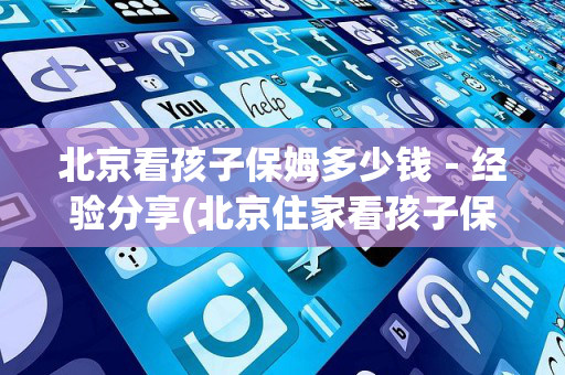 北京看孩子保姆多少钱－经验分享(北京住家看孩子保姆多少钱)