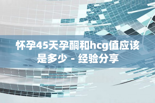 怀孕45天孕酮和hcg值应该是多少－经验分享