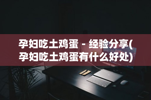 孕妇吃土鸡蛋－经验分享(孕妇吃土鸡蛋有什么好处)
