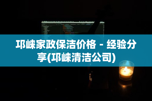 邛崃家政保洁价格－经验分享(邛崃清洁公司)