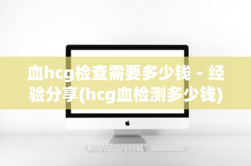 血hcg检查需要多少钱－经验分享(hcg血检测多少钱)