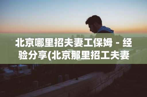 北京哪里招夫妻工保姆－经验分享(北京那里招工夫妻俩)