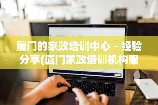 厦门的家政培训中心－经验分享(厦门家政培训机构服务中心)