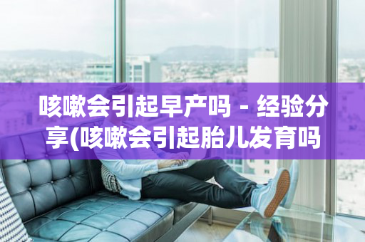 咳嗽会引起早产吗－经验分享(咳嗽会引起胎儿发育吗)
