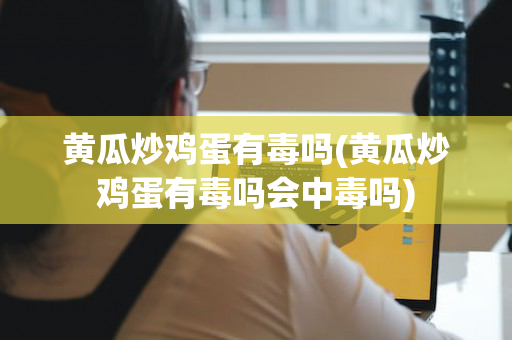 黄瓜炒鸡蛋有毒吗(黄瓜炒鸡蛋有毒吗会中毒吗)